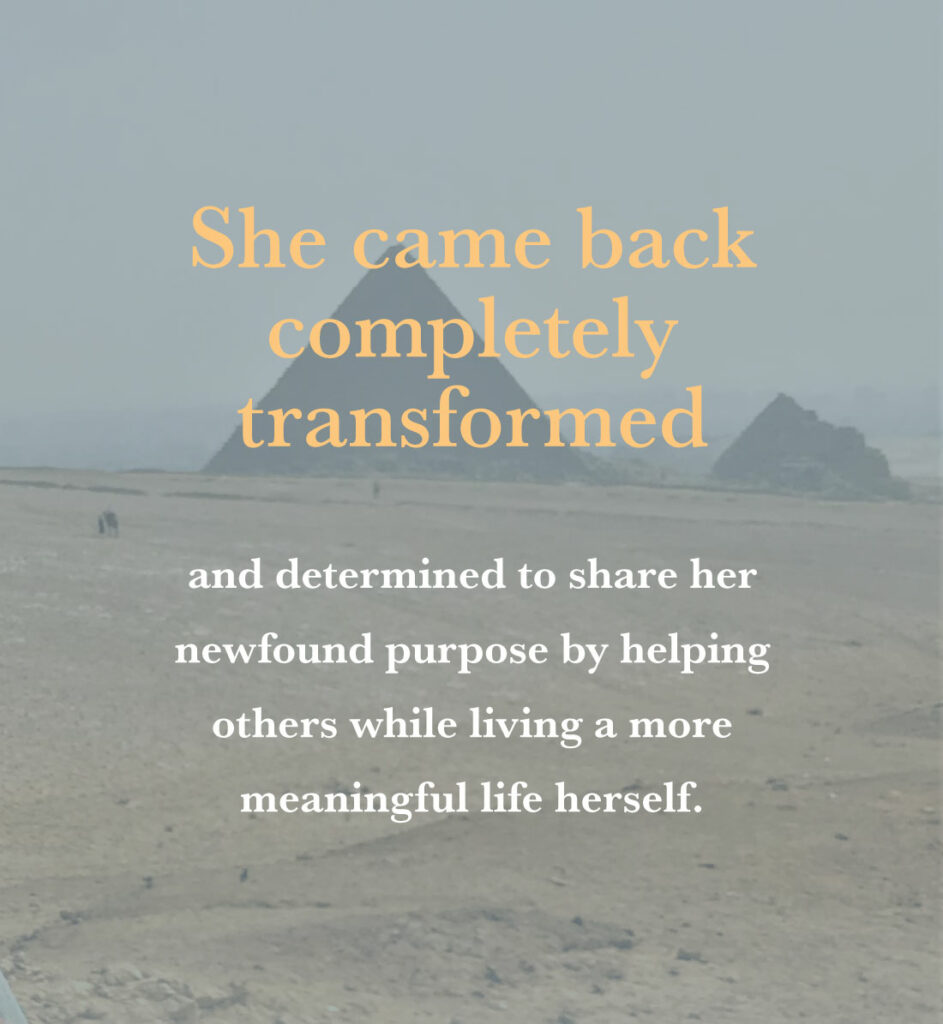 She came back completely transformed and determined to share her newfound purpose by helping others while living a more meaningful life herself.